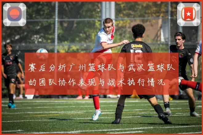 赛后分析广州篮球队与武汉篮球队的团队协作表现与战术执行情况