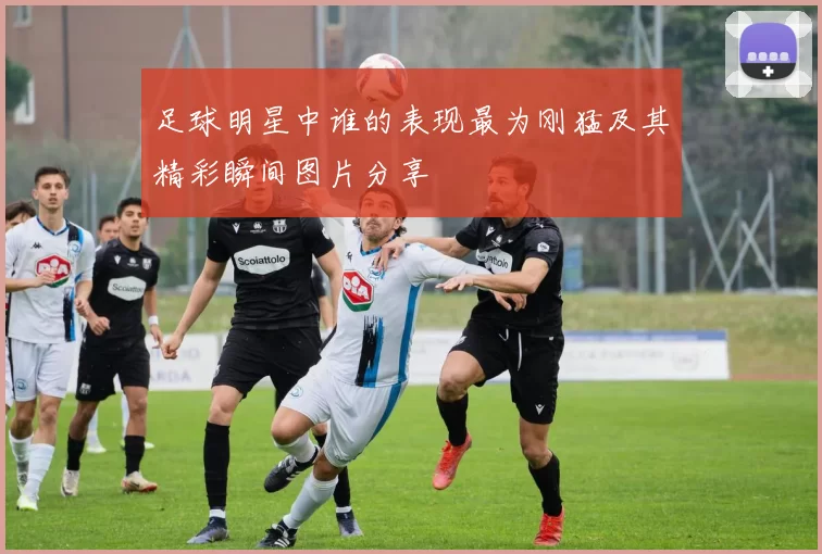 足球明星中谁的表现最为刚猛及其精彩瞬间图片分享