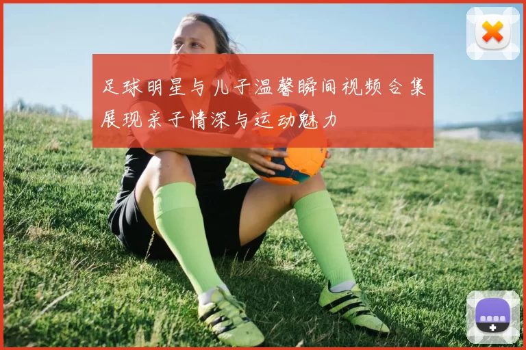 足球明星与儿子温馨瞬间视频合集展现亲子情深与运动魅力