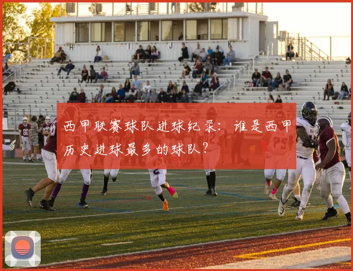 西甲联赛球队进球纪录：谁是西甲历史进球最多的球队？