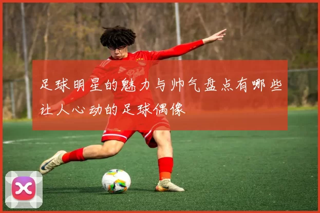 足球明星的魅力与帅气盘点有哪些让人心动的足球偶像