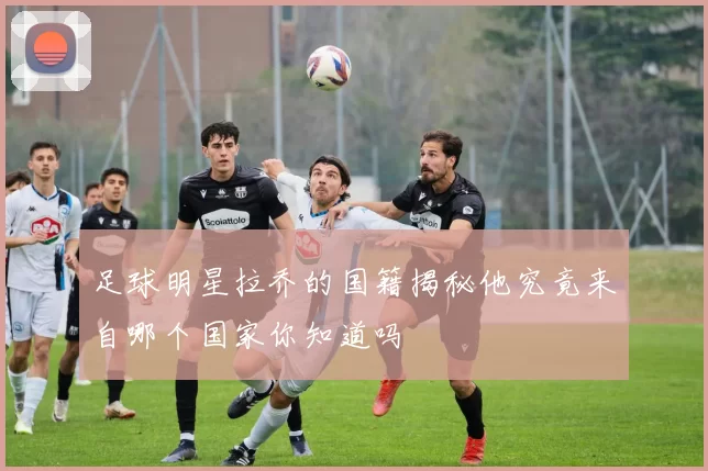 足球明星拉乔的国籍揭秘他究竟来自哪个国家你知道吗