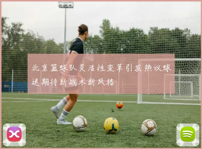 北京篮球队灵活性变革引发热议球迷期待新战术新风格
