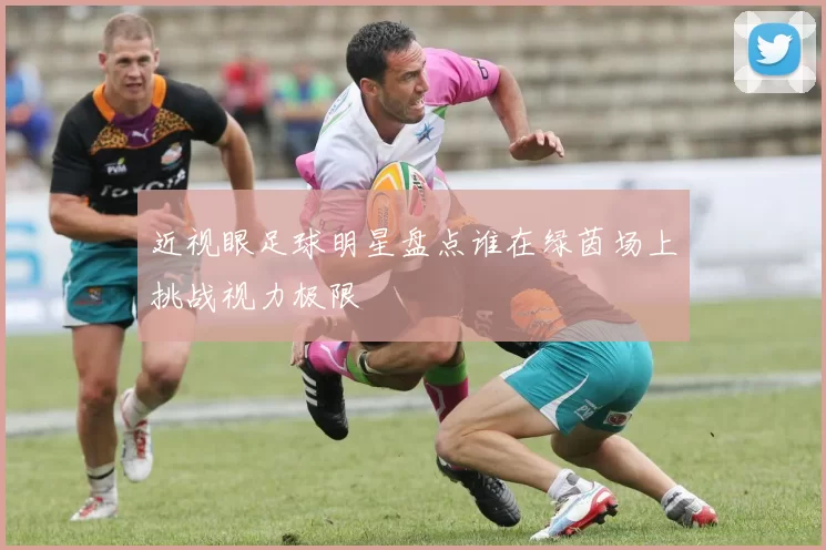 近视眼足球明星盘点谁在绿茵场上挑战视力极限