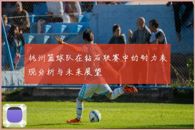 杭州篮球队在钻石联赛中的耐力表现分析与未来展望