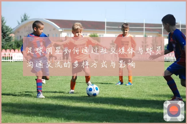 足球明星如何通过社交媒体与球员沟通交流的多样方式与影响