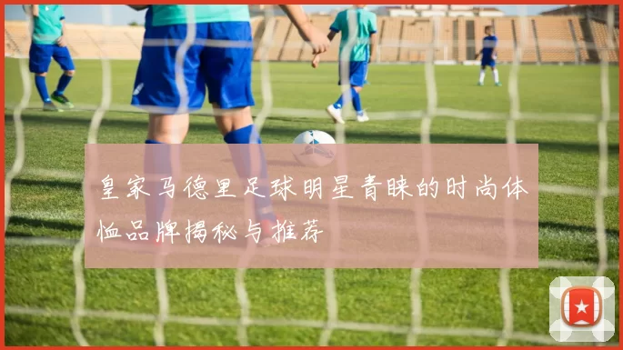 皇家马德里足球明星青睐的时尚体恤品牌揭秘与推荐