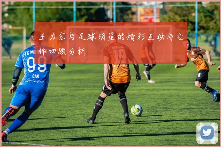 王力宏与足球明星的精彩互动与合作回顾分析