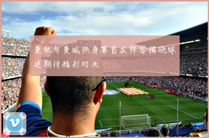 曼联与曼城热身赛首发阵容揭晓球迷期待精彩对决