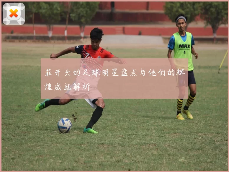 菲开头的足球明星盘点与他们的辉煌成就解析