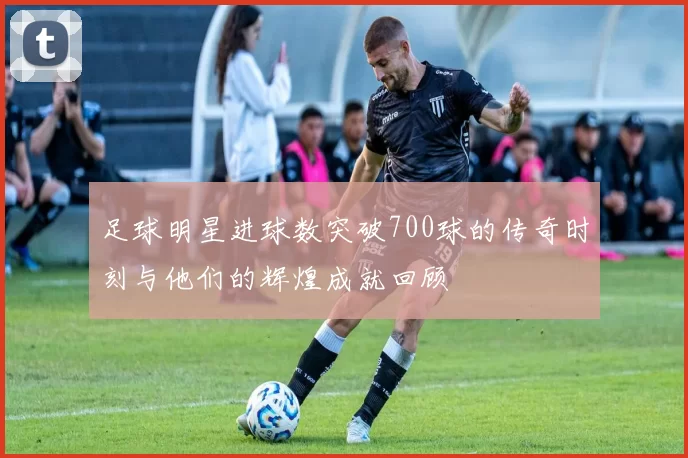足球明星进球数突破700球的传奇时刻与他们的辉煌成就回顾