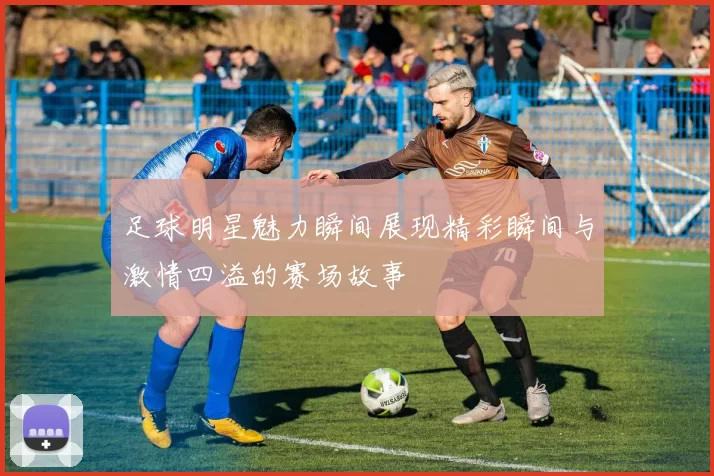 足球明星魅力瞬间展现精彩瞬间与激情四溢的赛场故事