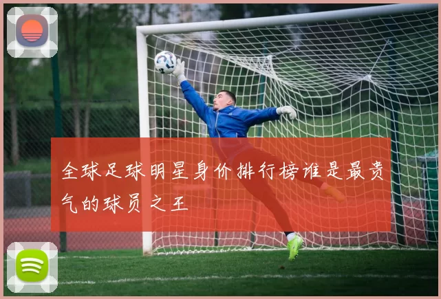 全球足球明星身价排行榜谁是最贵气的球员之王