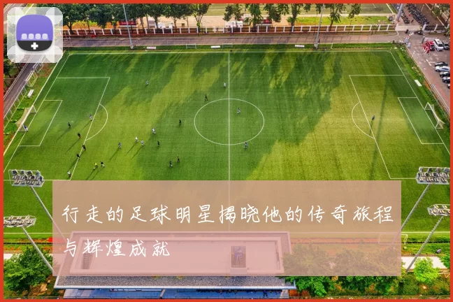 行走的足球明星揭晓他的传奇旅程与辉煌成就