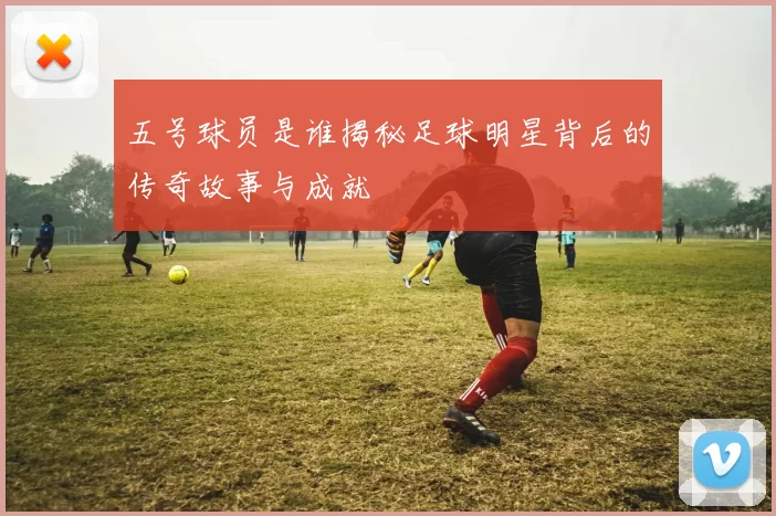 五号球员是谁揭秘足球明星背后的传奇故事与成就