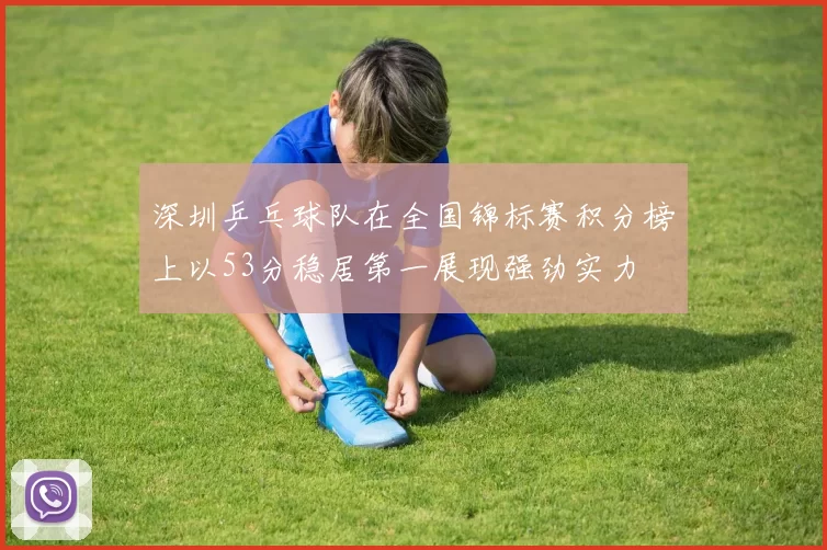 深圳乒乓球队在全国锦标赛积分榜上以53分稳居第一展现强劲实力