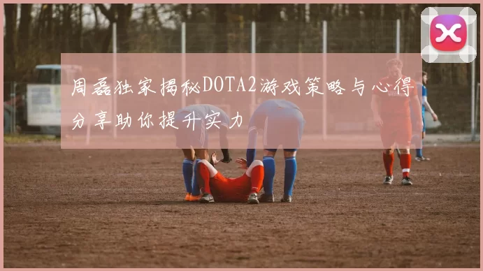 周磊独家揭秘DOTA2游戏策略与心得分享助你提升实力
