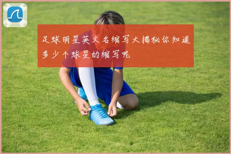 足球明星英文名缩写大揭秘你知道多少个球星的缩写呢