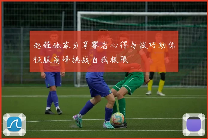 赵强独家分享攀岩心得与技巧助你征服高峰挑战自我极限