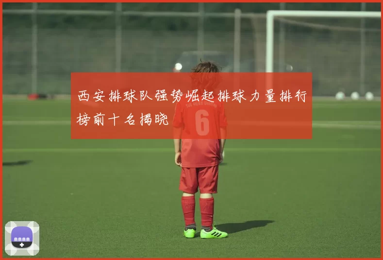 西安排球队强势崛起排球力量排行榜前十名揭晓
