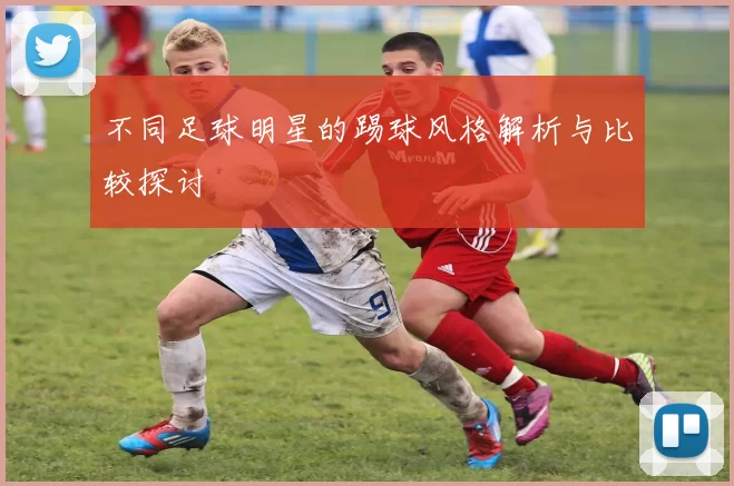 不同足球明星的踢球风格解析与比较探讨