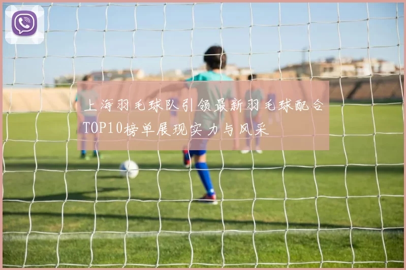上海羽毛球队引领最新羽毛球配合TOP10榜单展现实力与风采