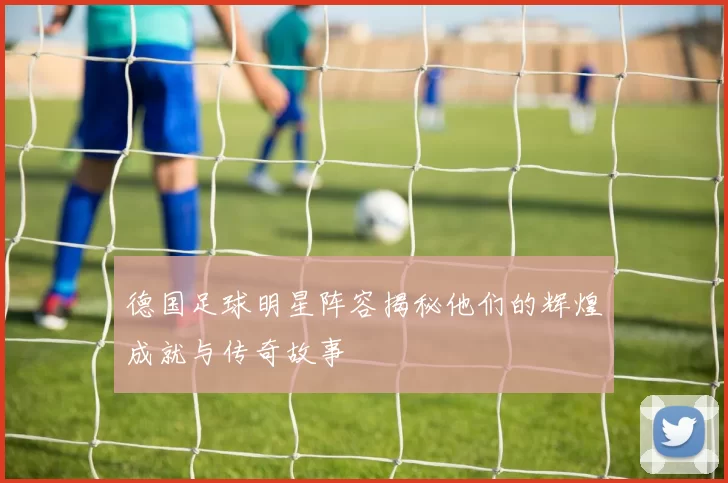 德国足球明星阵容揭秘他们的辉煌成就与传奇故事