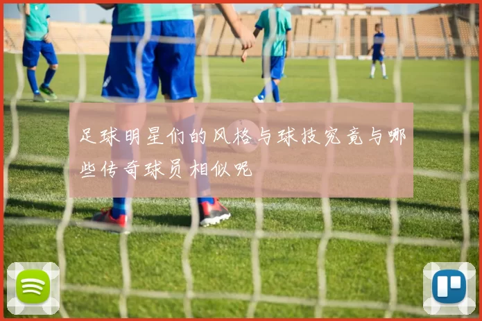 足球明星们的风格与球技究竟与哪些传奇球员相似呢