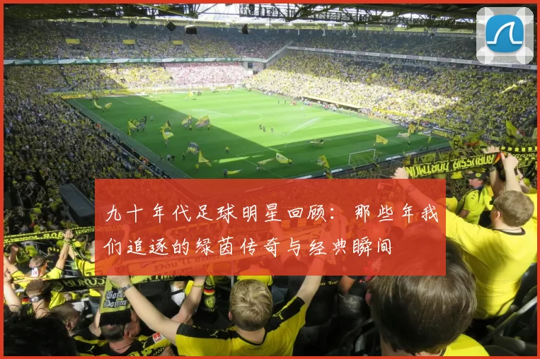 九十年代足球明星回顾：那些年我们追逐的绿茵传奇与经典瞬间
