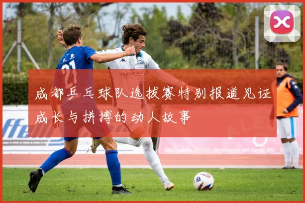 成都乒乓球队选拔赛特别报道见证成长与拼搏的动人故事
