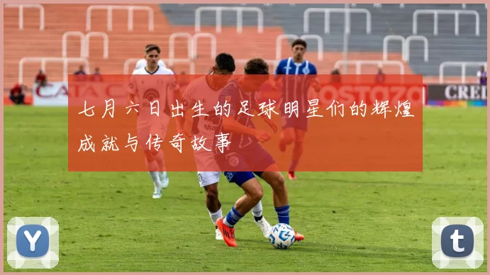 七月六日出生的足球明星们的辉煌成就与传奇故事