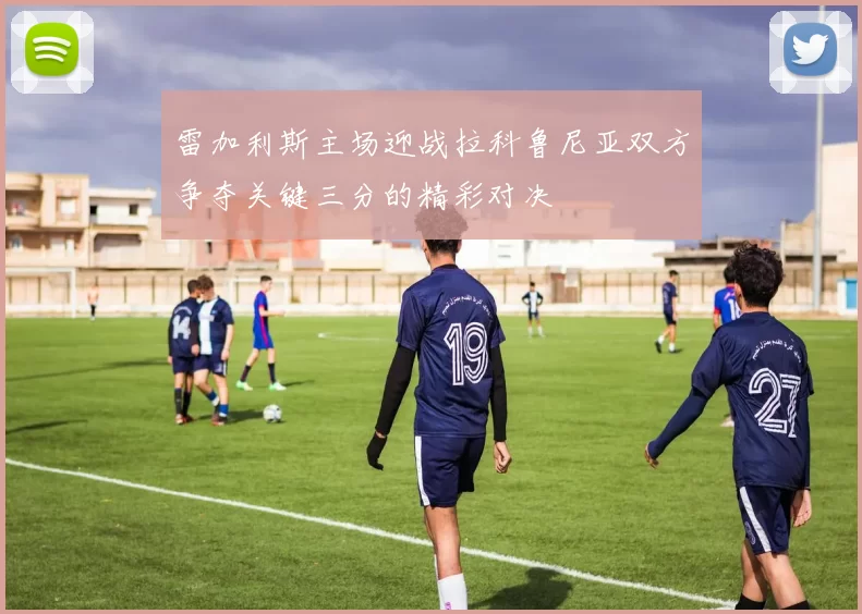 雷加利斯主场迎战拉科鲁尼亚双方争夺关键三分的精彩对决