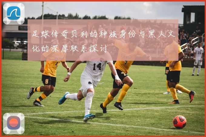 足球传奇贝利的种族身份与黑人文化的深厚联系探讨