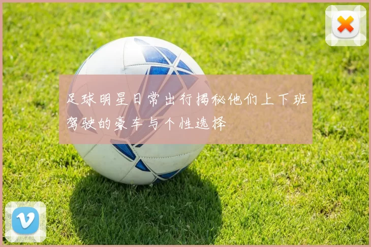 足球明星日常出行揭秘他们上下班驾驶的豪车与个性选择