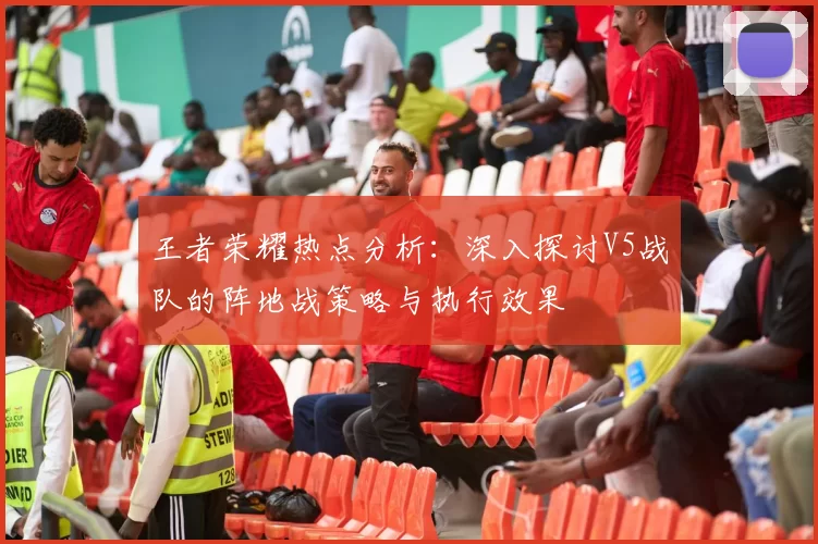 王者荣耀热点分析：深入探讨V5战队的阵地战策略与执行效果