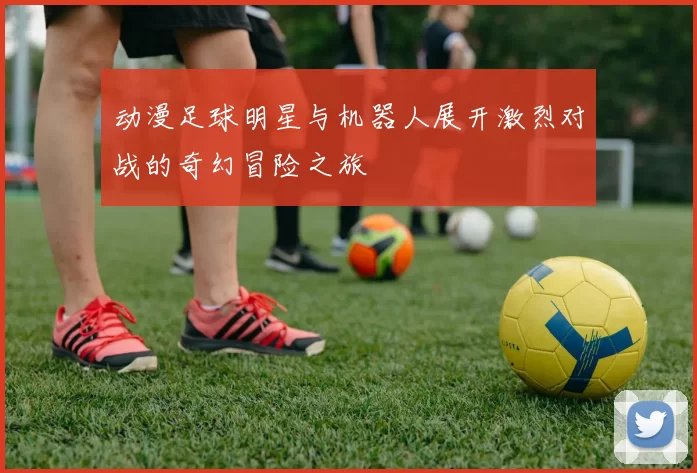 动漫足球明星与机器人展开激烈对战的奇幻冒险之旅