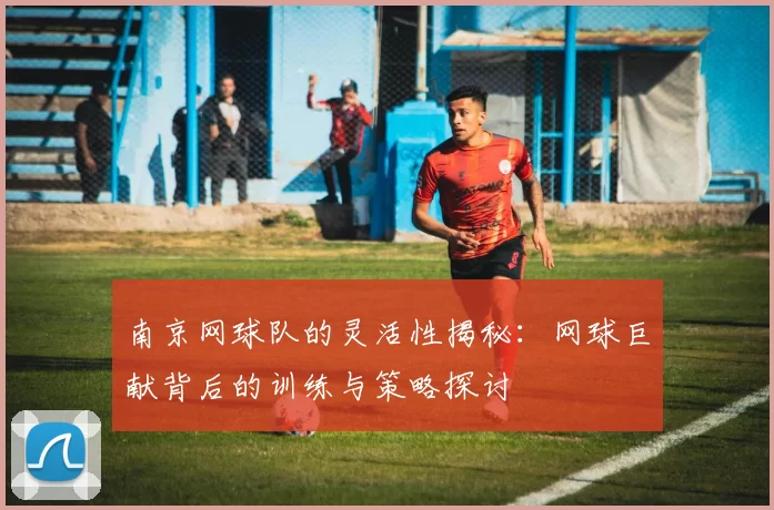 南京网球队的灵活性揭秘：网球巨献背后的训练与策略探讨