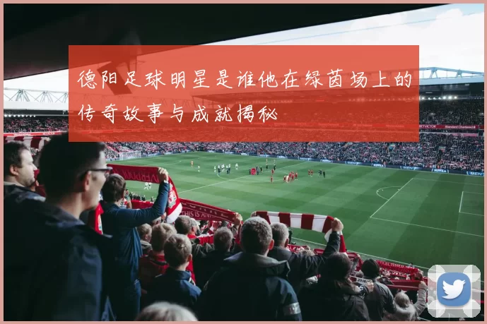 德阳足球明星是谁他在绿茵场上的传奇故事与成就揭秘