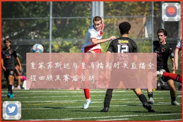 皇家苏斯达与皇马精彩对决直播全程回顾及赛后分析