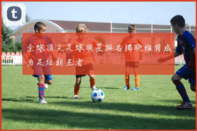 全球顶尖足球明星排名揭晓谁将成为足坛新王者