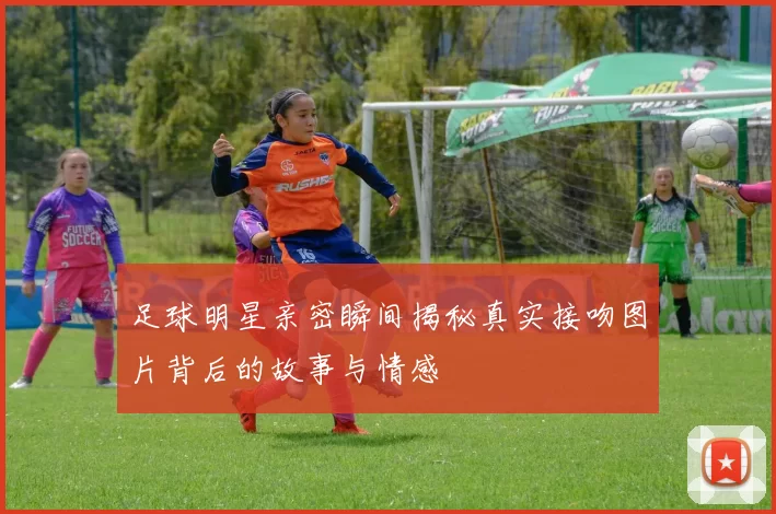 足球明星亲密瞬间揭秘真实接吻图片背后的故事与情感