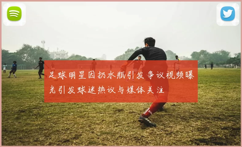 足球明星因扔水瓶引发争议视频曝光引发球迷热议与媒体关注