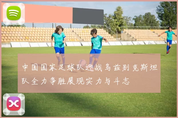 中国国家足球队迎战乌兹别克斯坦队全力争胜展现实力与斗志