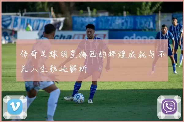 传奇足球明星梅西的辉煌成就与不凡人生轨迹解析