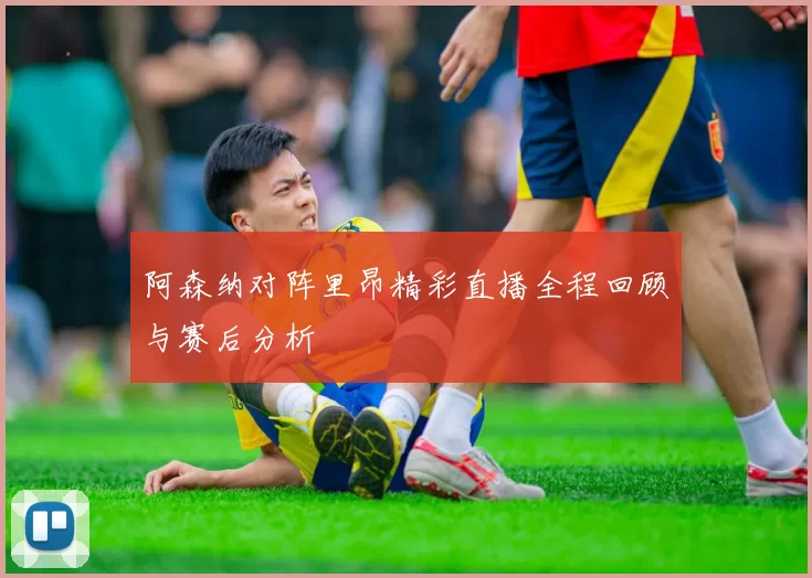 阿森纳对阵里昂精彩直播全程回顾与赛后分析