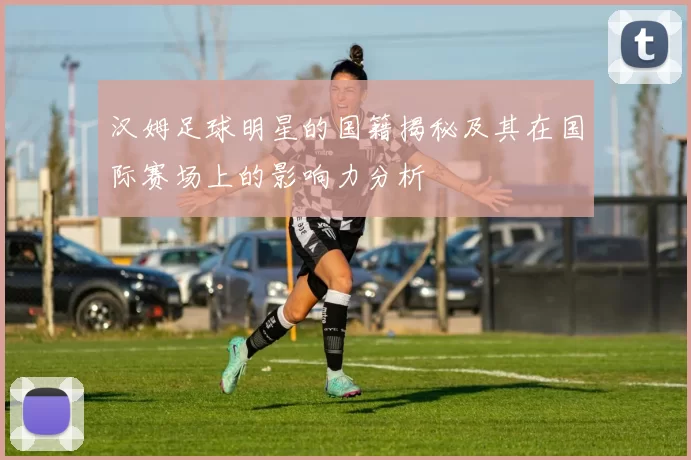 汉姆足球明星的国籍揭秘及其在国际赛场上的影响力分析