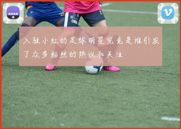 入驻小红的足球明星究竟是谁引发了众多粉丝的热议和关注