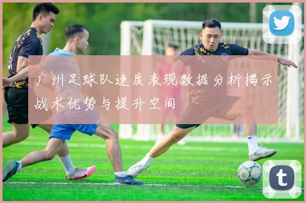 广州足球队速度表现数据分析揭示战术优势与提升空间