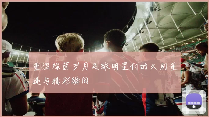 重温绿茵岁月足球明星们的久别重逢与精彩瞬间