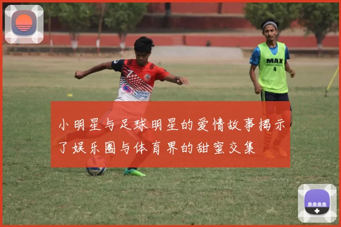 小明星与足球明星的爱情故事揭示了娱乐圈与体育界的甜蜜交集